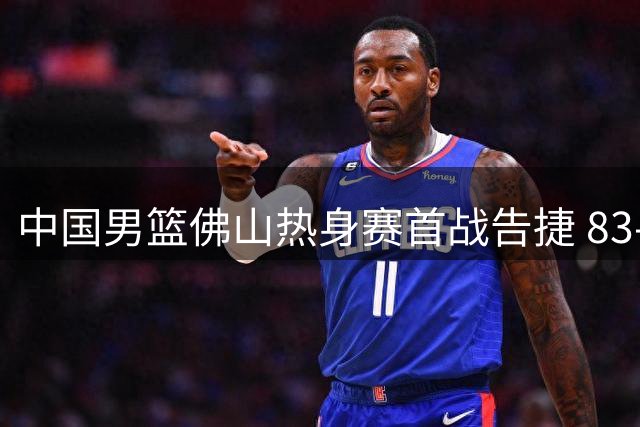 中国男篮佛山热身赛首战告捷 83-78力克乌拉圭