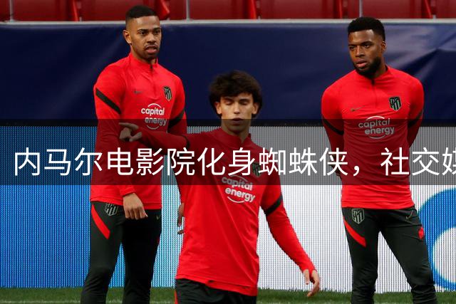 内马尔电影院化身蜘蛛侠，社交媒体引爆粉丝热议