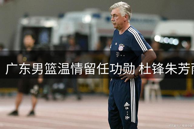 广东男篮温情留任功勋 杜锋朱芳雨转任新职