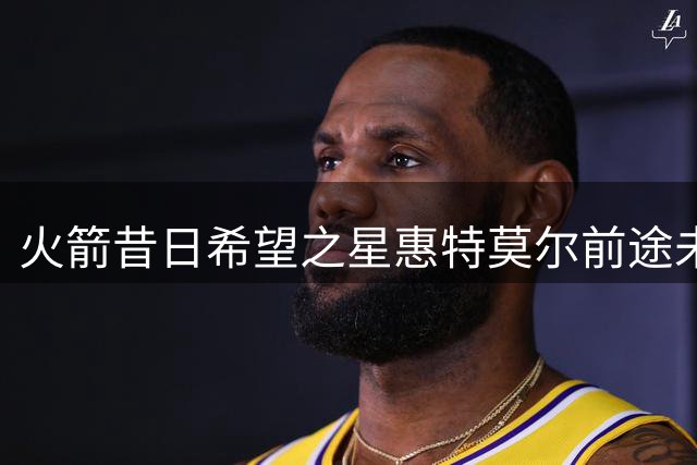 火箭昔日希望之星惠特莫尔前途未卜