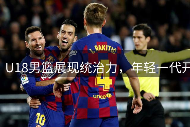 U18男篮展现统治力，年轻一代开启中国篮球新篇章